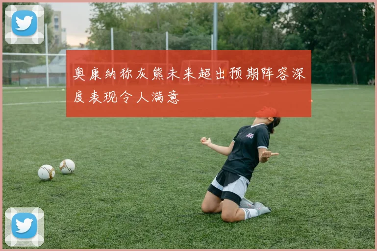 奥康纳称灰熊未来超出预期阵容深度表现令人满意