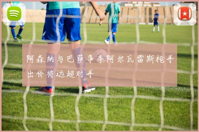 阿森纳与巴萨争夺阿尔瓦雷斯枪手出价将远超对手