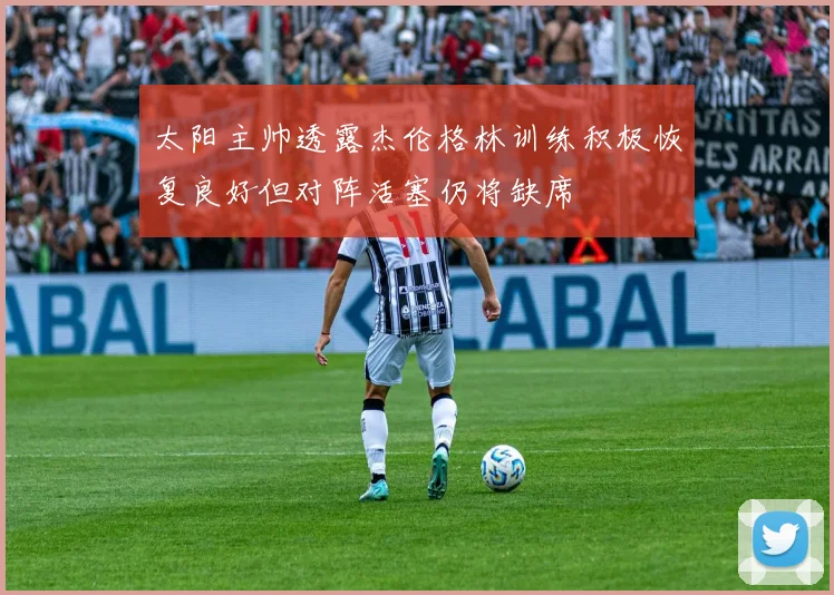 太阳主帅透露杰伦格林训练积极恢复良好但对阵活塞仍将缺席