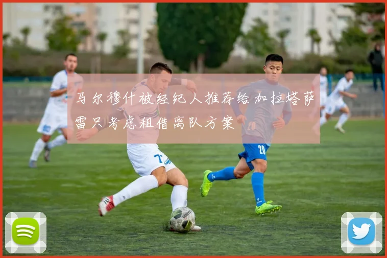 马尔穆什被经纪人推荐给加拉塔萨雷只考虑租借离队方案
