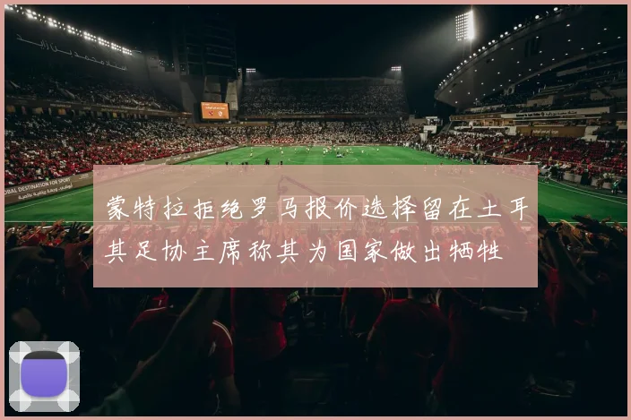 蒙特拉拒绝罗马报价选择留在土耳其足协主席称其为国家做出牺牲
