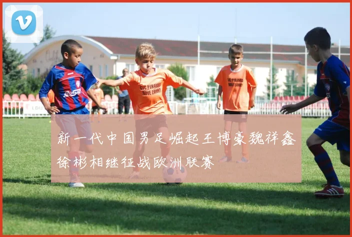 新一代中国男足崛起王博豪魏祥鑫徐彬相继征战欧洲联赛