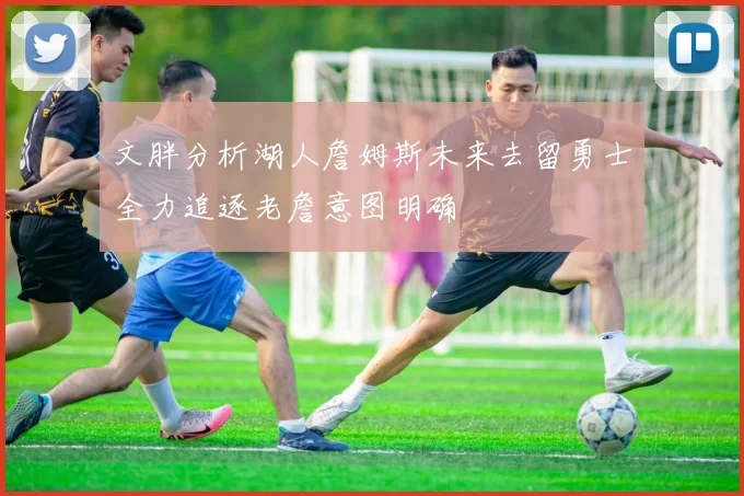 文胖分析湖人詹姆斯未来去留勇士全力追逐老詹意图明确