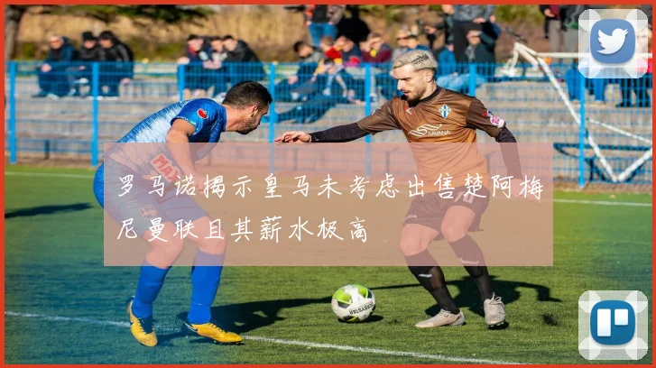罗马诺揭示皇马未考虑出售楚阿梅尼曼联且其薪水极高