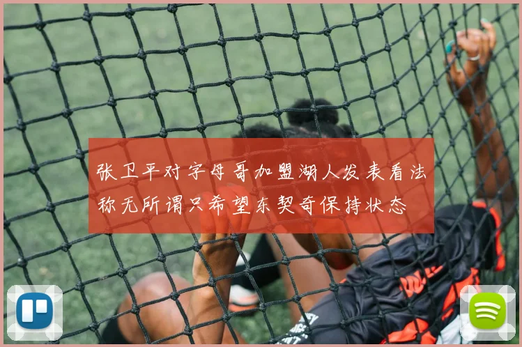 张卫平对字母哥加盟湖人发表看法称无所谓只希望东契奇保持状态