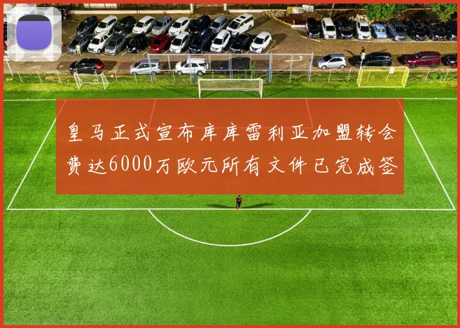 皇马正式宣布库库雷利亚加盟转会费达6000万欧元所有文件已完成签署