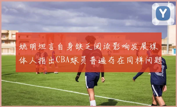 姚明坦言自身缺乏阅读影响发展媒体人指出CBA球员普遍存在同样问题