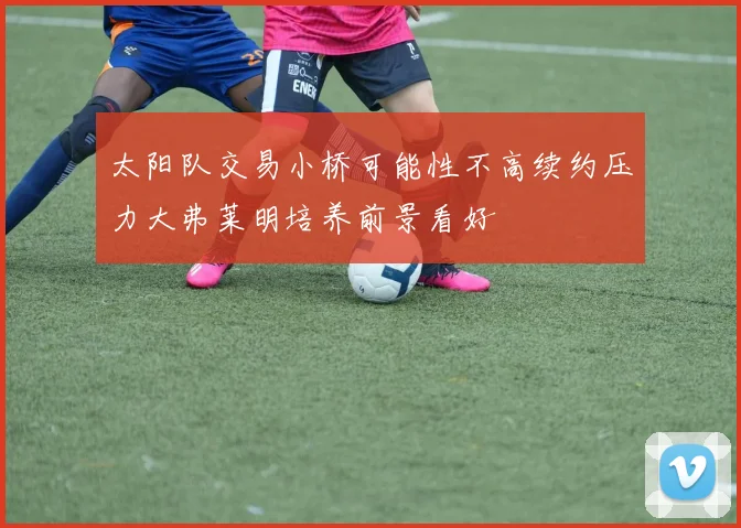 太阳队交易小桥可能性不高续约压力大弗莱明培养前景看好