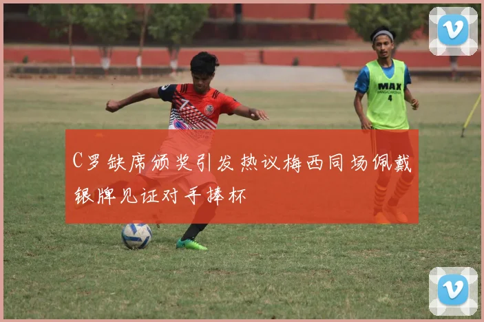 C罗缺席颁奖引发热议梅西同场佩戴银牌见证对手捧杯