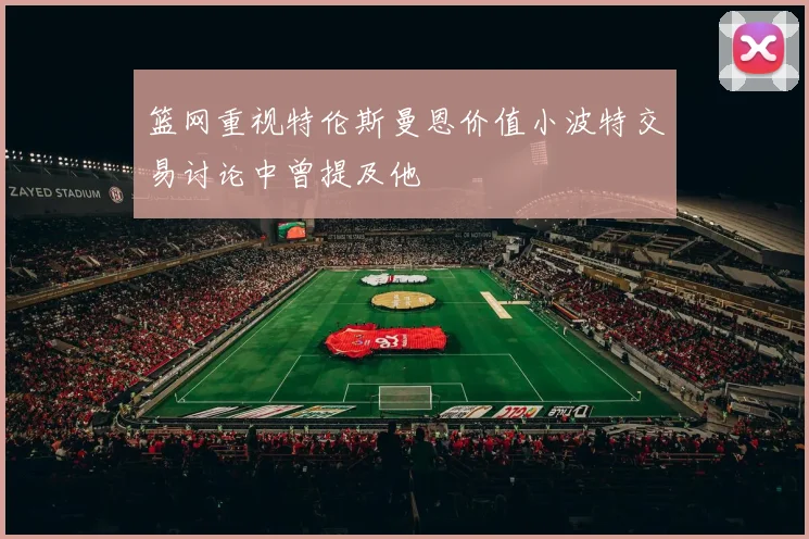 篮网重视特伦斯曼恩价值小波特交易讨论中曾提及他