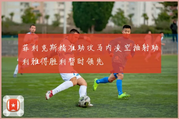 菲利克斯精准助攻马内凌空抽射助利雅得胜利暂时领先