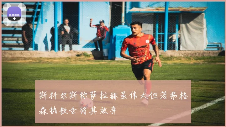斯科尔斯称萨拉赫虽伟大但若弗格森执教会将其放弃