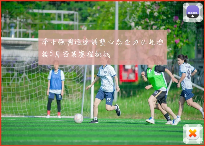 泽卡强调迅速调整心态全力以赴迎接5月密集赛程挑战