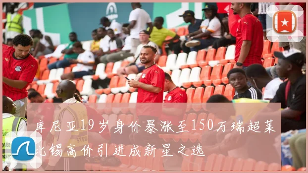库尼亚19岁身价暴涨至150万瑞超莱比锡高价引进成新星之选