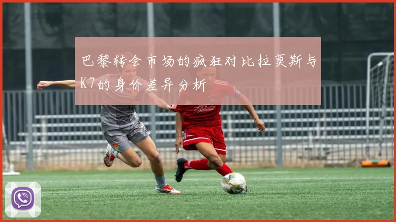 巴黎转会市场的疯狂对比拉莫斯与K7的身价差异分析