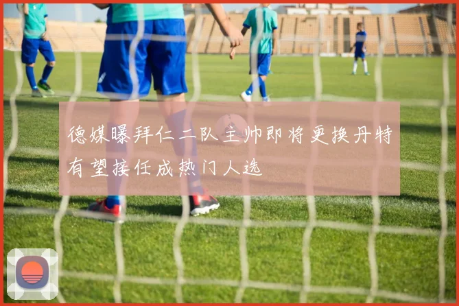 德媒曝拜仁二队主帅即将更换丹特有望接任成热门人选