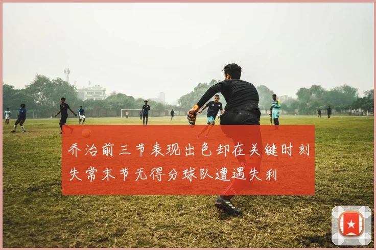 乔治前三节表现出色却在关键时刻失常末节无得分球队遭遇失利