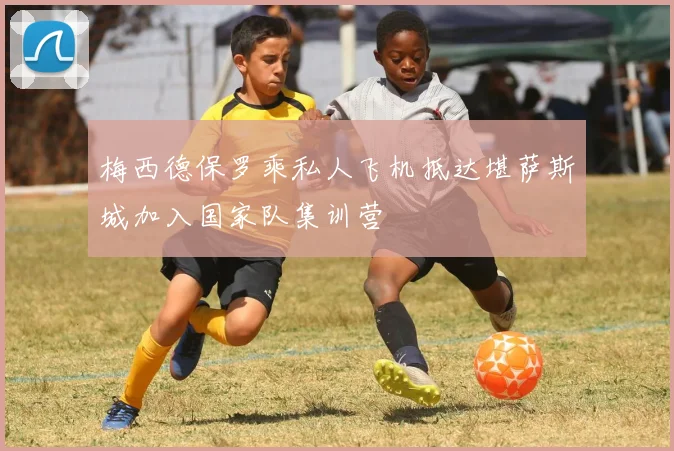 梅西德保罗乘私人飞机抵达堪萨斯城加入国家队集训营