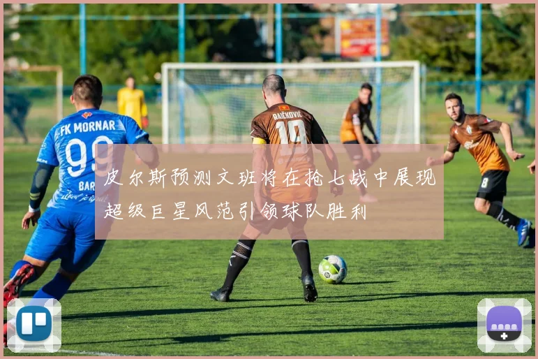 皮尔斯预测文班将在抢七战中展现超级巨星风范引领球队胜利