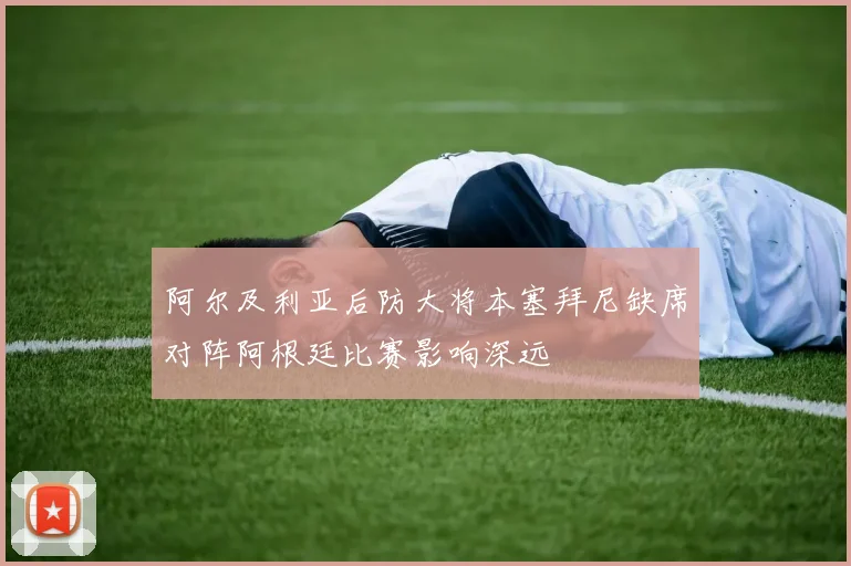 阿尔及利亚后防大将本塞拜尼缺席对阵阿根廷比赛影响深远