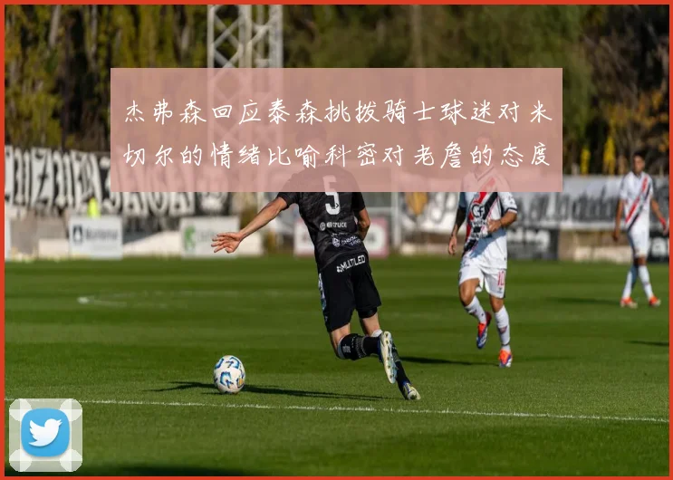 杰弗森回应泰森挑拨骑士球迷对米切尔的情绪比喻科密对老詹的态度